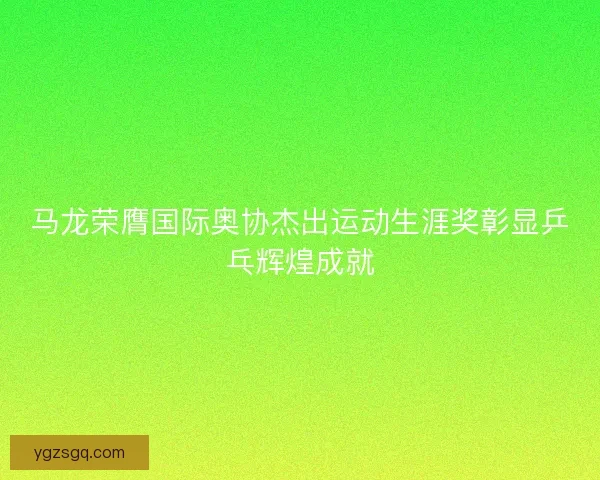 马龙荣膺国际奥协杰出运动生涯奖彰显乒乓辉煌成就