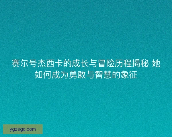 赛尔号杰西卡的成长与冒险历程揭秘 她如何成为勇敢与智慧的象征