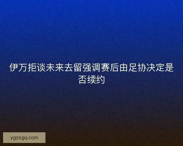 伊万拒谈未来去留强调赛后由足协决定是否续约