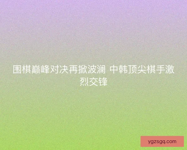 围棋巅峰对决再掀波澜 中韩顶尖棋手激烈交锋