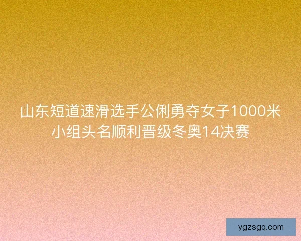 山东短道速滑选手公俐勇夺女子1000米小组头名顺利晋级冬奥14决赛