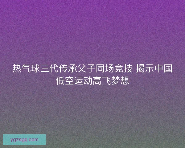 热气球三代传承父子同场竞技 揭示中国低空运动高飞梦想
