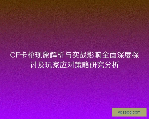 CF卡枪现象解析与实战影响全面深度探讨及玩家应对策略研究分析